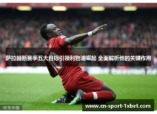 萨拉赫新赛季五大目标引领利物浦崛起 全面解析他的关键作用