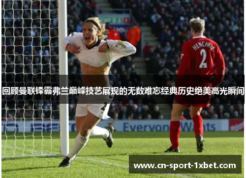 回顾曼联锋霸弗兰巅峰技艺展现的无数难忘经典历史绝美高光瞬间 回顾曼联锋霸弗兰巅峰技艺展现的无数难忘经典历史绝美高光瞬间