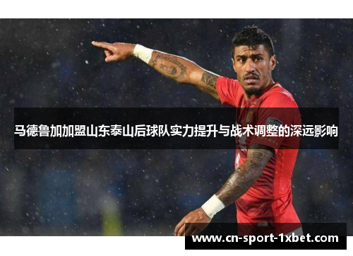 马德鲁加加盟山东泰山后球队实力提升与战术调整的深远影响