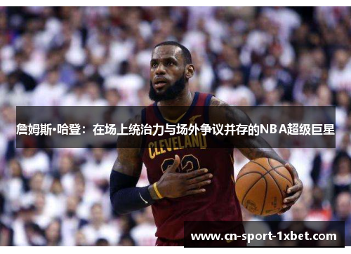 詹姆斯·哈登：在场上统治力与场外争议并存的NBA超级巨星