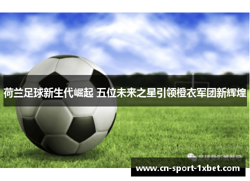 荷兰足球新生代崛起 五位未来之星引领橙衣军团新辉煌 荷兰足球新生代崛起 五位未来之星引领橙衣军团新辉煌