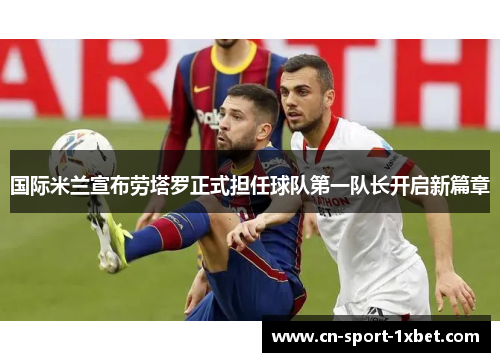 国际米兰宣布劳塔罗正式担任球队第一队长开启新篇章