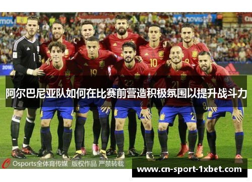 阿尔巴尼亚队如何在比赛前营造积极氛围以提升战斗力 阿尔巴尼亚队如何在比赛前营造积极氛围以提升战斗力